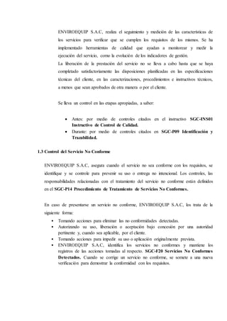 ENVIROEQUIP S.A.C, realiza el seguimiento y medición de las características de
los servicios para verificar que se cumplen los requisitos de los mismos. Se ha
implementado herramientas de calidad que ayudan a monitorear y medir la
ejecución del servicio, como la evolución de los indicadores de gestión.
La liberación de la prestación del servicio no se lleva a cabo hasta que se haya
completado satisfactoriamente las disposiciones planificadas en las especificaciones
técnicas del cliente, en las caracterizaciones, procedimientos e instructivos técnicos,
a menos que sean aprobados de otra manera o por el cliente.
Se lleva un control en las etapas apropiadas, a saber:
 Antes: por medio de controles citados en el instructivo SGC-INS01
Instructivo de Control de Calidad.
 Durante: por medio de controles citados en SGC-P09 Identificación y
Trazabilidad.
1.3 Control del Servicio No Conforme
ENVIROEQUIP S.A.C, asegura cuando el servicio no sea conforme con los requisitos, se
identifique y se controle para prevenir su uso o entrega no intencional. Los controles, las
responsabilidades relacionadas con el tratamiento del servicio no conforme están definidos
en el SGC-P14 Procedimiento de Tratamiento de Servicios No Conformes.
En caso de presentarse un servicio no conforme, ENVIROEQUIP S.A.C, los trata de la
siguiente forma:
• Tomando acciones para eliminar las no conformidades detectadas.
• Autorizando su uso, liberación o aceptación bajo concesión por una autoridad
pertinente y, cuando sea aplicable, por el cliente.
• Tomando acciones para impedir su uso o aplicación originalmente prevista.
• ENVIROEQUIP S.A.C, identifica los servicios no conformes y mantiene los
registros de las acciones tomadas al respecto. SGC-F20 Servicios No Conformes
Detectados. Cuando se corrige un servicio no conforme, se somete a una nueva
verificación para demostrar la conformidad con los requisitos.
 