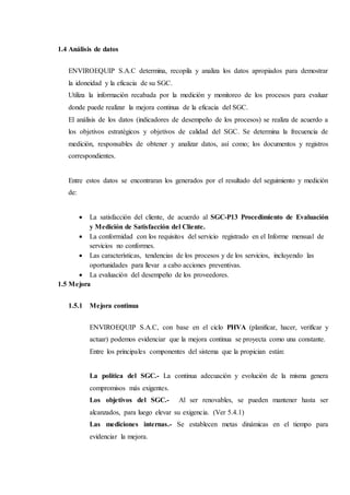 1.4 Análisis de datos
ENVIROEQUIP S.A.C determina, recopila y analiza los datos apropiados para demostrar
la idoneidad y la eficacia de su SGC.
Utiliza la información recabada por la medición y monitoreo de los procesos para evaluar
donde puede realizar la mejora continua de la eficacia del SGC.
El análisis de los datos (indicadores de desempeño de los procesos) se realiza de acuerdo a
los objetivos estratégicos y objetivos de calidad del SGC. Se determina la frecuencia de
medición, responsables de obtener y analizar datos, así como; los documentos y registros
correspondientes.
Entre estos datos se encontraran los generados por el resultado del seguimiento y medición
de:
 La satisfacción del cliente, de acuerdo al SGC-P13 Procedimiento de Evaluación
y Medición de Satisfacción del Cliente.
 La conformidad con los requisitos del servicio registrado en el Informe mensual de
servicios no conformes.
 Las características, tendencias de los procesos y de los servicios, incluyendo las
oportunidades para llevar a cabo acciones preventivas.
 La evaluación del desempeño de los proveedores.
1.5 Mejora
1.5.1 Mejora continua
ENVIROEQUIP S.A.C, con base en el ciclo PHVA (planificar, hacer, verificar y
actuar) podemos evidenciar que la mejora continua se proyecta como una constante.
Entre los principales componentes del sistema que la propician están:
La política del SGC.- La continua adecuación y evolución de la misma genera
compromisos más exigentes.
Los objetivos del SGC.- Al ser renovables, se pueden mantener hasta ser
alcanzados, para luego elevar su exigencia. (Ver 5.4.1)
Las mediciones internas.- Se establecen metas dinámicas en el tiempo para
evidenciar la mejora.
 
