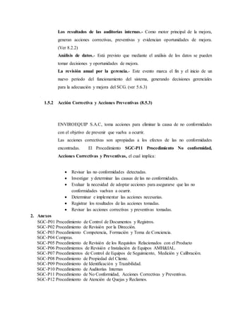 Los resultados de las auditorías internas.- Como motor principal de la mejora,
generan acciones correctivas, preventivas y evidencian oportunidades de mejora.
(Ver 8.2.2)
Análisis de datos.- Está previsto que mediante el análisis de los datos se pueden
tomar decisiones y oportunidades de mejora.
La revisión anual por la gerencia.- Este evento marca el fin y el inicio de un
nuevo periodo del funcionamiento del sistema, generando decisiones gerenciales
para la adecuación y mejora del SCG. (ver 5.6.3)
1.5.2 Acción Correctiva y Acciones Preventivas (8.5.3)
ENVIROEQUIP S.A.C, toma acciones para eliminar la causa de no conformidades
con el objetivo de prevenir que vuelva a ocurrir.
Las acciones correctivas son apropiadas a los efectos de las no conformidades
encontradas. El Procedimiento SGC-P11 Procedimiento No conformidad,
Acciones Correctivas y Preventivas, el cual implica:
 Revisar las no conformidades detectadas.
 Investigar y determinar las causas de las no conformidades.
 Evaluar la necesidad de adoptar acciones para asegurarse que las no
conformidades vuelvan a ocurrir.
 Determinar e implementar las acciones necesarias.
 Registrar los resultados de las acciones tomadas.
 Revisar las acciones correctivas y preventivas tomadas.
2. Anexos
SGC-P01 Procedimiento de Control de Documentos y Registros.
SGC-P02 Procedimiento de Revisión por la Dirección.
SGC-P03 Procedimiento Competencia, Formación y Toma de Conciencia.
SGC-P04 Compras.
SGC-P05 Procedimiento de Revisión de los Requisitos Relacionados con el Producto
SGC-P06 Procedimientos de Revisión e Instalación de Equipos AMH&IAL.
SGC-P07 Procedimientos de Control de Equipos de Seguimiento, Medición y Calibración.
SGC-P08 Procedimiento de Propiedad del Cliente.
SGC-P09 Procedimiento de Identificación y Trazabilidad.
SGC-P10 Procedimiento de Auditorías Internas
SGC-P11 Procedimiento de No Conformidad, Acciones Correctivas y Preventivas.
SGC-P12 Procedimiento de Atención de Quejas y Reclamos.
 