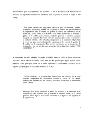 19
Adicionalmente, para el cumplimiento del requisito 7.1, de la ISO 9001:2008, Realización del
Producto, es importante mencionar las directrices para los planes de calidad en según la ISO
10005.
“Ésta norma internacional proporciona directrices para el desarrollo, revisión,
aceptación, aplicación y revisión de los planes de calidad. Es aplicable tanto si
la organización tiene un sistema de gestión de calidad en conformidad con la
norma ISO 9001, como si no lo tiene. Esta norma internacional es aplicable a
planes de la calidad para proceso, producto, proyecto o contrato, cualquier
categoría de producto (hardware, software, materiales procesados y servicios) y
a cualquier industria. Está enfocada principalmente a la realización del producto
y no es una guía para la planificación organizacional del sistema de gestión de
la calidad de la organización. Ésta norma internacional es un documento de
orientación y no está prevista para propósitos de certificación o registro.” (ISO
10005:2005: 7)
A continuación los ocho principios de gestión de calidad sobre las cuales se basan las normas
ISO 9000. Estás pueden ser usados como guías por los gerentes para lograr mejoras en sus
empresas. Estos principios vienen de la vasta experiencia y conocimiento adquirido de los
expertos que participan de los comités técnicos de la ISO.
“Enfoque al cliente: Las organizaciones dependen de sus clientes y por lo tanto
deberían comprender las necesidades actuales u futuras de los clientes,
satisfacer los requisitos de los clientes y esforzarse en exceder las expectativas
de los clientes.
Liderazgo: Los líderes establecen la unidad de propósito y la orientación de la
organización. Ellos deberían crear y mantener un ambiente interno, en el cual el
personal pueda llegar a involucrarse totalmente en el logro de los objetivos de
la organización.
 