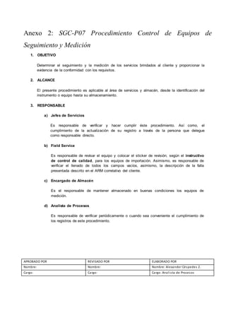 Anexo 2: SGC-P07 Procedimiento Control de Equipos de
Seguimiento y Medición
1. OBJETIVO
Determinar el seguimiento y la medición de los servicios brindados al cliente y proporcionar la
evidencia de la conformidad con los requisitos.
2. ALCANCE
El presente procedimiento es aplicable al área de servicios y almacén, desde la identificación del
instrumento o equipo hasta su almacenamiento.
3. RESPONSABLE
a) Jefes de Servicios
Es responsable de verificar y hacer cumplir éste procedimiento. Así como, el
cumplimiento de la actualización de su registro a través de la persona que delegue
como responsable directo.
b) Field Service
Es responsable de revisar el equipo y colocar el sticker de revisión, según el instructivo
de control de calidad, para los equipos de importación. Asimismo, es responsable de
verificar el llenado de todos los campos vacíos, asimismo, la descripción de la falla
presentada descrito en el ARM correlativo del cliente.
c) Encargado de Almacén
Es el responsable de mantener almacenado en buenas condiciones los equipos de
medición.
d) Analista de Procesos
Es responsable de verificar periódicamente o cuando sea conveniente el cumplimiento de
los registros de este procedimiento.
APROBADO POR REVISADO POR ELABORADO POR
Nombre: Nombre: Nombre: Alexander Céspedes Z.
Cargo: Cargo: Cargo: Analista de Procesos
 