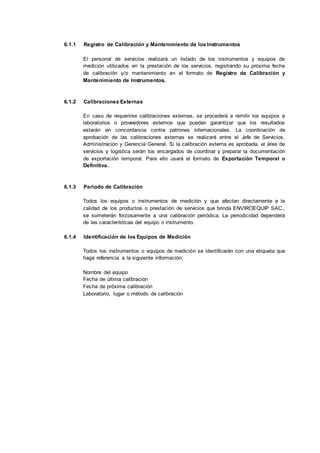 6.1.1 Registro de Calibración y Mantenimiento de los Instrumentos
El personal de servicios realizará un listado de los instrumentos y equipos de
medición utilizados en la prestación de los servicios, registrando su próxima fecha
de calibración y/o mantenimiento en el formato de Registro de Calibración y
Mantenimiento de Instrumentos.
6.1.2 Calibraciones Externas
En caso de requerirse calibraciones externas, se procederá a remitir los equipos a
laboratorios o proveedores externos que puedan garantizar que los resultados
estarán en concordancia contra patrones internacionales. La coordinación de
aprobación de las calibraciones externas se realizará entre el Jefe de Servicios,
Administración y Gerencia General. Si la calibración externa es aprobada, el área de
servicios y logística serán los encargados de coordinar y preparar la documentación
de exportación temporal. Para ello usará el formato de Exportación Temporal o
Definitiva.
6.1.3 Periodo de Calibración
Todos los equipos o instrumentos de medición y que afectan directamente a la
calidad de los productos o prestación de servicios que brinda ENVIROEQUIP SAC.,
se someterán forzosamente a una calibración periódica. La periodicidad dependerá
de las características del equipo o instrumento.
6.1.4 Identificación de los Equipos de Medición
Todos los instrumentos o equipos de medición se identificarán con una etiqueta que
haga referencia a la siguiente información:
Nombre del equipo
Fecha de última calibración
Fecha de próxima calibración
Laboratorio, lugar o método de calibración
 