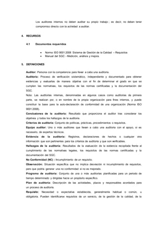 Los auditores internos no deben auditar su propio trabajo ; es decir, no deben tener
compromiso directo con la actividad a auditar.
4. RECURSOS
4.1 Documentos requeridos
 Norma ISO 9001:2008 Sistema de Gestión de la Calidad – Requisitos
 Manual del SGC - Medición, análisis y mejora.
5. DEFINICIONES
Auditor: Persona con la competencia para llevar a cabo una auditoria.
Auditoría: Proceso de verificación sistemático, independiente y documentado para obtener
evidencias y evaluarlas de manera objetiva con el fin de determinar el grado en que se
cumplen las normativas, los requisitos de las normas certificadas y la documentación del
SGC.
Nota: Las auditorías internas, denominadas en algunos casos como auditorias de primera
parte, se realizan por, o en nombre de la propia organización para fines internos, y puede
constituir la base para la auto-declaración de conformidad de una organización (Norma ISO
9001:2008).
Conclusiones de la auditoria: Resultado que proporciona el auditor tras considerar los
objetivos y todos los hallazgos de la auditoria.
Criterios de auditoria: Conjunto de políticas, prácticas, procedimientos o requisitos.
Equipo auditor: Uno o más auditores que llevan a cabo una auditoria con el apoyo, si es
necesario, de expertos técnicos.
Evidencia de la auditoría: Registros, declaraciones de hechos o cualquier otra
información que son pertinentes para los criterios de auditoría y que son verificables.
Hallazgos de la auditoria: Resultados de la evaluación de la evidencia recopilada frente al
cumplimiento de las normativas legales, los requisitos de las normas certificadas y la
documentación del SGC.
No Conformidad (NC) : Incumplimiento de un requisito.
Observación: Situación específica que no implica desviación ni incumplimiento de requisitos,
pero que podría generar una no conformidad si no es mejorado.
Programa de auditoría: Conjunto de una o más auditorías planificadas para un periodo de
tiempo determinado y dirigidas hacia un propósito específico.
Plan de auditoría: Descripción de las actividades, plazos y responsables acordados para
un proceso de auditoría.
Requisito: Necesidad o expectativa establecida, generalmente habitual o común, u
obligatoria. Pueden identificarse requisitos de un servicio, de la gestión de la calidad, de la
 