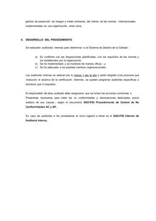 gestión de prevención de riesgos y medio ambiente, del cliente, de las normas internacionales
implementadas en una organización, entre otros.
6. DESARROLLO DEL PROCEDIMIENTO
Se realizarán auditorías internas para determinar si el Sistema de Gestión de la Calidad :
a) Es conforme con las disposiciones planificadas, con los requisitos de las normas y
los establecidos por la organización,
b) Se ha implementado y se mantiene de manera eficaz ; y
c) Se ha adecuado a los posibles cambios organizacionales.
Las auditorías internas se realizan por lo menos 1 vez al año y están dirigidas a los procesos que
involucran el alcance de la certificación. Además, se pueden programar auditorías específicas a
procesos que lo requieran.
El responsable del área auditada debe asegurarse que se tomen las acciones correctivas o
Preventivas necesarias para tratar las no conformidades y observaciones detectadas, previo
análisis de sus causas ; según el documento SGC-P03 Procedimiento de Control de No
Conformidades AC y AP.
En caso de auditorías a los proveedores el único registro a llenar es el SGC-F26 Informe de
Auditoría Interna.
 
