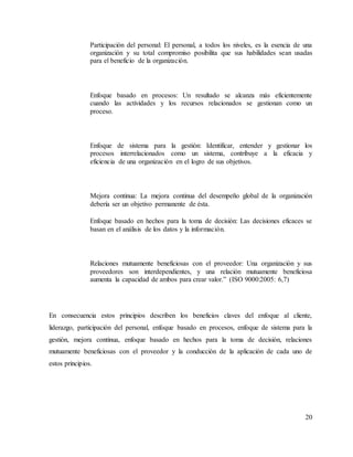 20
Participación del personal: El personal, a todos los niveles, es la esencia de una
organización y su total compromiso posibilita que sus habilidades sean usadas
para el beneficio de la organización.
Enfoque basado en procesos: Un resultado se alcanza más eficientemente
cuando las actividades y los recursos relacionados se gestionan como un
proceso.
Enfoque de sistema para la gestión: Identificar, entender y gestionar los
procesos interrelacionados como un sistema, contribuye a la eficacia y
eficiencia de una organización en el logro de sus objetivos.
Mejora continua: La mejora continua del desempeño global de la organización
debería ser un objetivo permanente de ésta.
Enfoque basado en hechos para la toma de decisión: Las decisiones eficaces se
basan en el análisis de los datos y la información.
Relaciones mutuamente beneficiosas con el proveedor: Una organización y sus
proveedores son interdependientes, y una relación mutuamente beneficiosa
aumenta la capacidad de ambos para crear valor.” (ISO 9000:2005: 6,7)
En consecuencia estos principios describen los beneficios claves del enfoque al cliente,
liderazgo, participación del personal, enfoque basado en procesos, enfoque de sistema para la
gestión, mejora continua, enfoque basado en hechos para la toma de decisión, relaciones
mutuamente beneficiosas con el proveedor y la conducción de la aplicación de cada uno de
estos principios.
 