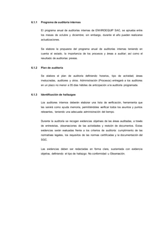 6.1.1 Programa de auditoría internas
El programa anual de auditorías internas de ENVIROEQUIP SAC, se aprueba entre
los meses de octubre y diciembre; sin embargo, durante el año pueden realizarse
actualizaciones.
Se elabora la propuesta del programa anual de auditorías internas teniendo en
cuenta el estado, la importancia de los procesos y áreas a auditar; así como el
resultado de auditorías previas.
6.1.2 Plan de auditoría
Se elabora el plan de auditoría definiendo horarios, tipo de actividad, áreas
involucradas, auditores y otros. Administración (Procesos) entregará a los auditores
en un plazo no menor a 05 días hábiles de anticipación a la auditoría programada.
6.1.3 Identificación de hallazgos
Los auditores internos deberán elaborar una lista de verificación, herramienta que
les servirá como ayuda memoria, permitiéndoles verificar todos los asuntos y puntos
relevantes, teniendo una adecuada administración del tiempo.
Durante la auditoría se recogen evidencias objetivas de las áreas auditadas, a través
de entrevistas, observaciones de las actividades y revisión de documentos. Estas
evidencias serán evaluadas frente a los criterios de auditoría: cumplimiento de las
normativas legales, los requisitos de las normas certificadas y la documentación del
SGC.
Las evidencias deben ser redactadas en forma clara, sustentada con evidencia
objetiva, definiendo el tipo de hallazgo: No conformidad u Observación.
 
