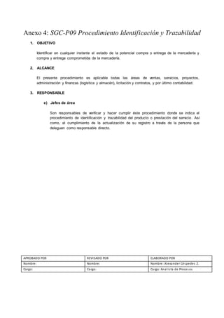 Anexo 4: SGC-P09 Procedimiento Identificación y Trazabilidad
1. OBJETIVO
Identificar en cualquier instante el estado de la potencial compra o entrega de la mercadería y
compra y entrega comprometida de la mercadería.
2. ALCANCE
El presente procedimiento es aplicable todas las áreas de ventas, servicios, proyectos,
administración y finanzas (logística y almacén), licitación y contratos, y por último contabilidad.
3. RESPONSABLE
e) Jefes de área
Son responsables de verificar y hacer cumplir éste procedimiento donde se indica el
procedimiento de identificación y trazabilidad del producto o prestación del servicio. Así
como, el cumplimiento de la actualización de su registro a través de la persona que
deleguen como responsable directo.
APROBADO POR REVISADO POR ELABORADO POR
Nombre: Nombre: Nombre: Alexander Céspedes Z.
Cargo: Cargo: Cargo: Analista de Procesos
 