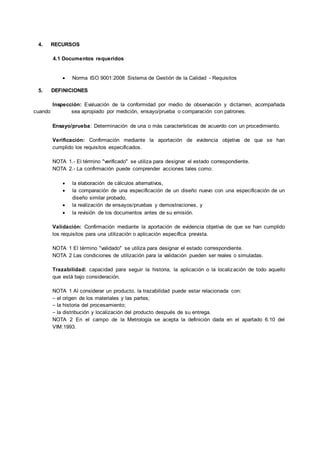 4. RECURSOS
4.1 Documentos requeridos
 Norma ISO 9001:2008 Sistema de Gestión de la Calidad - Requisitos
5. DEFINICIONES
Inspección: Evaluación de la conformidad por medio de observación y dictamen, acompañada
cuando sea apropiado por medición, ensayo/prueba o comparación con patrones.
Ensayo/prueba: Determinación de una o más características de acuerdo con un procedimiento.
Verificación: Confirmación mediante la aportación de evidencia objetiva de que se han
cumplido los requisitos especificados.
NOTA 1.- El término "verificado" se utiliza para designar el estado correspondiente.
NOTA 2.- La confirmación puede comprender acciones tales como:
 la elaboración de cálculos alternativos,
 la comparación de una especificación de un diseño nuevo con una especificación de un
diseño similar probado,
 la realización de ensayos/pruebas y demostraciones, y
 la revisión de los documentos antes de su emisión.
Validación: Confirmación mediante la aportación de evidencia objetiva de que se han cumplido
los requisitos para una utilización o aplicación específica prevista.
NOTA 1 El término "validado" se utiliza para designar el estado correspondiente.
NOTA 2 Las condiciones de utilización para la validación pueden ser reales o simuladas.
Trazabilidad: capacidad para seguir la historia, la aplicación o la localización de todo aquello
que está bajo consideración.
NOTA 1 Al considerar un producto, la trazabilidad puede estar relacionada con:
⎯ el origen de los materiales y las partes;
⎯ la historia del procesamiento;
⎯ la distribución y localización del producto después de su entrega.
NOTA 2 En el campo de la Metrología se acepta la definición dada en el apartado 6.10 del
VIM:1993.
 