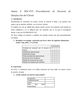 Anexo 5: SGC-P15 Procedimiento de Encuesta de
Satisfacción del Cliente
A.- Introducción
Recientemente ha contactado con nuestro servicio de atención al cliente y nos gustaría estar
seguros que ha quedado satisfecho con el servicio ofrecido.
El resultado nos será de utilidad para mejorar nuestro servicio. Sus respuestas serán tratadas de
forma confidencial y no se utilizaran para otro propósito que no sea para la investigación
llevada a cabo por ENVIROEQUIP SAC.
Por favor, dedique un momento a completar esta pequeña encuesta que dura aproximadamente
[5] minutos.
1. Basándose en su propia experiencia, por favor valore las siguientes afirmaciones
siendo 1 muy pobre y 5 excelente.
1 2 3 4 5
Facilidad de contacto con el servicio al
cliente
Utilidad del representante
Calidad del consejo
Profesionalidad del representante
Resolución de la incidencia
Rapidez de respuesta por email
Rapidez de respuesta por teléfono
B.- Experiencia
Por favor, a continuación piense en la última experiencia que haya tenido con nuestro servicio
de atención al cliente.
2. ¿Cómo contactó con nuestro representante?
En persona
Telefónicamente
Email
Otro (Por favor
especifique) ………………….
 