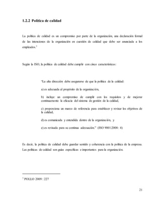 21
1.2.2 Política de calidad
La política de calidad es un compromiso por parte de la organización, una declaración formal
de las intenciones de la organización en cuestión de calidad que debe ser anunciada a los
empleados.7
Según la ISO, la política de calidad debe cumplir con cinco características:
“La alta dirección debe asegurarse de que la política de la calidad:
a) es adecuada al propósito de la organización,
b) incluye un compromiso de cumplir con los requisitos y de mejorar
continuamente la eficacia del sistema de gestión de la calidad,
c) proporciona un marco de referencia para establecer y revisar los objetivos de
la calidad,
d) es comunicada y entendida dentro de la organización, y
e) es revisada para su continua adecuación.” (ISO 9001:2008: 4)
Es decir, la política de calidad debe guardar sentido y coherencia con la política de la empresa.
Las políticas de calidad son guías específicas e importantes para la organización.
7 POLLO 2009 : 227
 