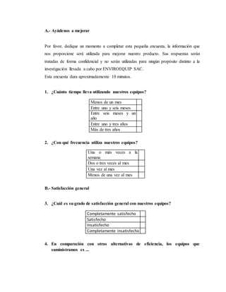 A.- Ayúdenos a mejorar
Por favor, dedique un momento a completar esta pequeña encuesta, la información que
nos proporcione será utilizada para mejorar nuestro producto. Sus respuestas serán
tratadas de forma confidencial y no serán utilizadas para ningún propósito distinto a la
investigación llevada a cabo por ENVIROEQUIP SAC.
Esta encuesta dura aproximadamente 10 minutos.
1. ¿Cuánto tiempo lleva utilizando nuestros equipos?
Menos de un mes
Entre uno y seis meses
Entre seis meses y un
año
Entre uno y tres años
Más de tres años
2. ¿Con qué frecuencia utiliza nuestros equipos?
Una o más veces a la
semana
Dos o tres veces al mes
Una vez al mes
Menos de una vez al mes
B.- Satisfacción general
3. ¿Cuál es su grado de satisfacción general con nuestros equipos?
Completamente satisfecho
Satisfecho
Insatisfecho
Completamente insatisfecho
4. En comparación con otras alternativas de eficiencia, los equipos que
suministramos es ...
 