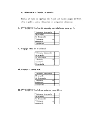 E.- Valoración de la empresa y el producto
Teniendo en cuenta su experiencia más reciente con nuestros equipos, por favor,
valore su grado de acuerdo o desacuerdo con las siguientes afirmaciones:
8. ENVIROEQUIP SAC me dio un equipo que valía lo que pague por él.
Totalmente de acuerdo
De acuerdo
En desacuerdo
Totalmente en
desacuerdo
No aplicable
9. El equipo cubre mis necesidades.
Totalmente de acuerdo
De acuerdo
En desacuerdo
Totalmente en
desacuerdo
No aplicable
10. El equipo es fácil de usar.
Totalmente de acuerdo
De acuerdo
En desacuerdo
Totalmente en
desacuerdo
No aplicable
11. ENVIROEQUIP SAC ofrece productos competitivos.
Totalmente de acuerdo
De acuerdo
En desacuerdo
Totalmente en
desacuerdo
 