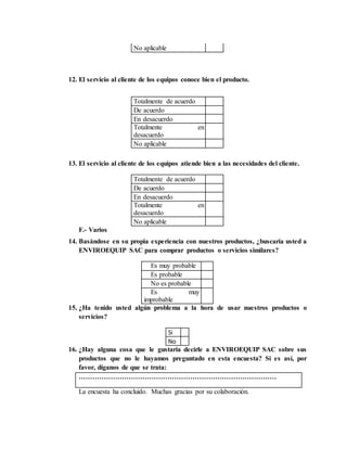 No aplicable
12. El servicio al cliente de los equipos conoce bien el producto.
Totalmente de acuerdo
De acuerdo
En desacuerdo
Totalmente en
desacuerdo
No aplicable
13. El servicio al cliente de los equipos atiende bien a las necesidades del cliente.
Totalmente de acuerdo
De acuerdo
En desacuerdo
Totalmente en
desacuerdo
No aplicable
F.- Varios
14. Basándose en su propia experiencia con nuestros productos, ¿buscaría usted a
ENVIROEQUIP SAC para comprar productos o servicios similares?
Es muy probable
Es probable
No es probable
Es muy
improbable
15. ¿Ha tenido usted algún problema a la hora de usar nuestros productos o
servicios?
Si
No
16. ¿Hay alguna cosa que le gustaría decirle a ENVIROEQUIP SAC sobre sus
productos que no le hayamos preguntado en esta encuesta? Si es así, por
favor, díganos de que se trata:
……………………………………………………………………………
La encuesta ha concluido. Muchas gracias por su colaboración.
 