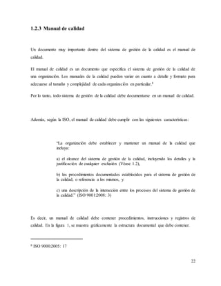 22
1.2.3 Manual de calidad
Un documento muy importante dentro del sistema de gestión de la calidad es el manual de
calidad.
El manual de calidad es un documento que especifica el sistema de gestión de la calidad de
una organización. Los manuales de la calidad pueden variar en cuanto a detalle y formato para
adecuarse al tamaño y complejidad de cada organización en particular.8
Por lo tanto, todo sistema de gestión de la calidad debe documentarse en un manual de calidad.
Además, según la ISO, el manual de calidad debe cumplir con las siguientes características:
“La organización debe establecer y mantener un manual de la calidad que
incluya:
a) el alcance del sistema de gestión de la calidad, incluyendo los detalles y la
justificación de cualquier exclusión (Véase 1.2),
b) los procedimientos documentados establecidos para el sistema de gestión de
la calidad, o referencia a los mismos, y
c) una descripción de la interacción entre los procesos del sistema de gestión de
la calidad.” (ISO 9001:2008: 3)
Es decir, un manual de calidad debe contener procedimientos, instrucciones y registros de
calidad. En la figura 1, se muestra gráficamente la estructura documental que debe contener.
8 ISO 9000:2005: 17
 
