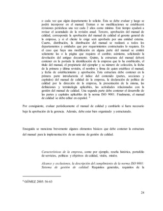 24
o cada vez que algún departamento lo solicite. Ésta se debe evaluar y luego se
podrá incorporar en el manual. Existan o no modificaciones se establecerá
revisiones periódicas una vez cada 2 años como mínimo. Este tiempo ayudará a
revisar el acumulado de la revisión anual. Tercero, aprobación del manual de
calidad, corresponde la aprobación del manual de calidad al gerente general de
la empresa, y si el cliente lo exige será aprobado por una entidad externa.
Cuarto, distribución, la distribución del manual se realizará a todos los
departamentos y entidades que por requerimientos contractuales lo requiera. En
el caso que haya una modificación en alguna parte del manual se emitirá
solamente las o la página que requiera el cambio; asimismo, solicitando la
devolución del antiguo documento. Quinto, la estructura del manual deberá
contener en la portada la identificación de la empresa que lo ha establecido, el
título del manual, el propietario del ejemplar y su número de colección, la fecha
de la primera y última revisión, el nombre y firma de quien establece el manual,
y fecha de establecimiento y aprobación. Esta estructura debe contener en la
primera parte introductoria el índice del contenido (partes, secciones y
capítulos) del manual de calidad de la empresa, la declaración de política de
calidad por la dirección de la empresa, la presentación de la misma, las
definiciones y terminología aplicables, las actividades relacionadas con la
gestión del manual de calidad. Una segunda parte debe contener el desarrollo de
las partes y capítulos aplicables de la norma ISO 9001. Finalmente, el manual
de calidad se debe editar en español. 9
Por consiguiente, evaluar periódicamente el manual de calidad y cambiarlo si fuera necesario
bajo la aprobación de la gerencia. Además, debe estar bien organizado y estructurado.
Enseguida se menciona brevemente algunos elementos básicos que debe contener la estructura
del manual para la implementación de un sistema de gestión de calidad.
Características de la empresa, como por ejemplo, reseña histórica, portafolio
de servicios, políticas y objetivos de calidad, visión, misión.
Alcance y exclusiones, la descripción del cumplimiento de la norma ISO 9001:
Sistema de gestión de calidad: Requisitos generales, requisitos de la
9 GÓMEZ 2005: 56-63
 