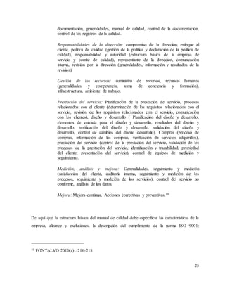 25
documentación, generalidades, manual de calidad, control de la documentación,
control de los registros de la calidad.
Responsabilidades de la dirección: compromiso de la dirección, enfoque al
cliente, política de calidad (gestión de la política y declaración de la política de
calidad), responsabilidad y autoridad (estructura básica de la empresa de
servicio y comité de calidad), representante de la dirección, comunicación
interna, revisión por la dirección (generalidades, información y resultados de la
revisión)
Gestión de los recursos: suministro de recursos, recursos humanos
(generalidades y competencia, toma de conciencia y formación),
infraestructura, ambiente de trabajo.
Prestación del servicio: Planificación de la prestación del servicio, procesos
relacionados con el cliente (determinación de los requisitos relacionados con el
servicio, revisión de los requisitos relacionados con el servicio, comunicación
con los clientes), diseño y desarrollo ( Planificación del diseño y desarrollo,
elementos de entrada para el diseño y desarrollo, resultados del diseño y
desarrollo, verificación del diseño y desarrollo, validación del diseño y
desarrollo, control de cambios del diseño desarrollo). Compras (proceso de
compras, información de las compras, verificación de servicios adquiridos),
prestación del servicio (control de la prestación del servicio, validación de los
procesos de la prestación del servicio, identificación y trazabilidad, propiedad
del cliente, presentación del servicio), control de equipos de medición y
seguimiento.
Medición, análisis y mejora: Generalidades, seguimiento y medición
(satisfacción del cliente, auditoría interna, seguimiento y medición de los
procesos, seguimiento y medición de los servicios), control del servicio no
conforme, análisis de los datos.
Mejora: Mejora continua, Acciones correctivas y preventivas.10
De aquí que la estructura básica del manual de calidad debe especificar las características de la
empresa, alcance y exclusiones, la descripción del cumplimiento de la norma ISO 9001:
10 FONTALVO 2010(a) : 216-218
 
