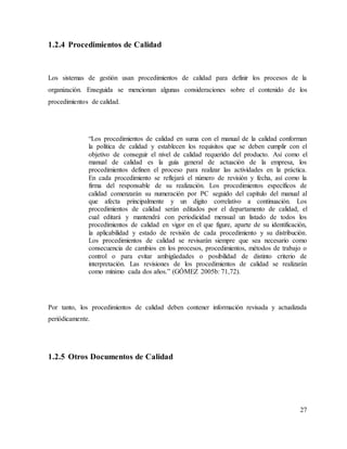 27
1.2.4 Procedimientos de Calidad
Los sistemas de gestión usan procedimientos de calidad para definir los procesos de la
organización. Enseguida se mencionan algunas consideraciones sobre el contenido de los
procedimientos de calidad.
“Los procedimientos de calidad en suma con el manual de la calidad conforman
la política de calidad y establecen los requisitos que se deben cumplir con el
objetivo de conseguir el nivel de calidad requerido del producto. Así como el
manual de calidad es la guía general de actuación de la empresa, los
procedimientos definen el proceso para realizar las actividades en la práctica.
En cada procedimiento se reflejará el número de revisión y fecha, así como la
firma del responsable de su realización. Los procedimientos específicos de
calidad comenzarán su numeración por PC seguido del capítulo del manual al
que afecta principalmente y un dígito correlativo a continuación. Los
procedimientos de calidad serán editados por el departamento de calidad, el
cual editará y mantendrá con periodicidad mensual un listado de todos los
procedimientos de calidad en vigor en el que figure, aparte de su identificación,
la aplicabilidad y estado de revisión de cada procedimiento y su distribución.
Los procedimientos de calidad se revisarán siempre que sea necesario como
consecuencia de cambios en los procesos, procedimientos, métodos de trabajo o
control o para evitar ambigüedades o posibilidad de distinto criterio de
interpretación. Las revisiones de los procedimientos de calidad se realizarán
como mínimo cada dos años.” (GÓMEZ 2005b: 71,72).
Por tanto, los procedimientos de calidad deben contener información revisada y actualizada
periódicamente.
1.2.5 Otros Documentos de Calidad
 