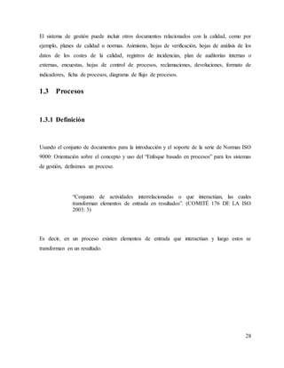 28
El sistema de gestión puede incluir otros documentos relacionados con la calidad, como por
ejemplo, planes de calidad o normas. Asimismo, hojas de verificación, hojas de análisis de los
datos de los costes de la calidad, registros de incidencias, plan de auditorías internas o
externas, encuestas, hojas de control de procesos, reclamaciones, devoluciones, formato de
indicadores, ficha de procesos, diagrama de flujo de procesos.
1.3 Procesos
1.3.1 Definición
Usando el conjunto de documentos para la introducción y el soporte de la serie de Normas ISO
9000: Orientación sobre el concepto y uso del “Enfoque basado en procesos” para los sistemas
de gestión, definimos un proceso.
“Conjunto de actividades interrelacionadas o que interactúan, las cuales
transforman elementos de entrada en resultados”. (COMITÉ 176 DE LA ISO
2003: 3)
Es decir, en un proceso existen elementos de entrada que interactúan y luego estos se
transforman en un resultado.
 