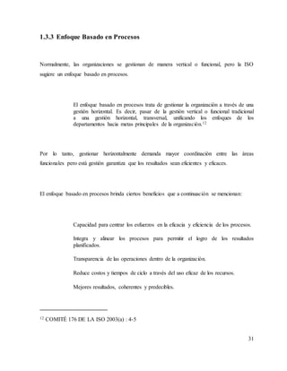 31
1.3.3 Enfoque Basado en Procesos
Normalmente, las organizaciones se gestionan de manera vertical o funcional, pero la ISO
sugiere un enfoque basado en procesos.
El enfoque basado en procesos trata de gestionar la organización a través de una
gestión horizontal. Es decir, pasar de la gestión vertical o funcional tradicional
a una gestión horizontal, transversal, unificando los enfoques de los
departamentos hacia metas principales de la organización.12
Por lo tanto, gestionar horizontalmente demanda mayor coordinación entre las áreas
funcionales pero está gestión garantiza que los resultados sean eficientes y eficaces.
El enfoque basado en procesos brinda ciertos beneficios que a continuación se mencionan:
Capacidad para centrar los esfuerzos en la eficacia y eficiencia de los procesos.
Integra y alinear los procesos para permitir el logro de los resultados
planificados.
Transparencia de las operaciones dentro de la organización.
Reduce costos y tiempos de ciclo a través del uso eficaz de los recursos.
Mejores resultados, coherentes y predecibles.
12 COMITÉ 176 DE LA ISO 2003(a) : 4-5
 