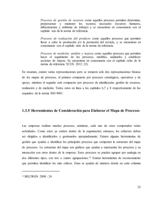 35
Procesos de gestión de recursos como aquellos procesos permiten determinar,
proporcionar y mantener los recursos necesarios (recursos humanos,
infraestructura y ambiente de trabajo) y se encuentran en consonancia con el
capítulo seis de la norma de referencia.
Procesos de realización del producto como aquellos procesos que permiten
llevar a cabo la producción y/o la prestación del servicio, y se encuentran en
consonancia con el capítulo siete de la norma de referencia.
Procesos de medición, análisis y mejora como aquellos procesos que permiten
hacer el seguimiento de los procesos, medirlos, analizarlos y establecer
acciones de mejora. Se encuentran en consonancia con el capítulo ocho de la
norma de referencia.”(CEX 2012: 22)
En resumen, existen varias representaciones pero se tomaron solo dos representaciones básicas
de los mapas de procesos, el primero compuesta por procesos estratégicos, operativos y de
apoyo, mientras el segundo está compuesto por procesos de planificación, gestión de recursos,
realización y de medición. Todos estos en línea a los capítulos 6,7 y 8 respectivamente de los
requisitos de la norma ISO 9001.
1.3.5 Herramientas de Consideración para Elaborar el Mapa de Procesos
Las empresas realizan muchos procesos, asimismo, cada uno de estos comprenden varias
actividades. Como estos ya existen dentro de la organización, entonces, los esfuerzos deben
ser dirigidos a identificarlos y gestionarlos apropiadamente. Existen algunas herramientas de
gestión que ayudan a identificar los principales procesos que componen la estructura del mapa
de procesos. La estructura del mapa son gráficos que ayudan a representar los procesos y su
interacción con otros dentro de la empresa. Estos procesos se pueden agrupar por analogía en
dos diferentes tipos, con tres o cuatro agrupaciones.14 Existen herramientas de reconocimiento
que permiten identificar los más críticos. Estas se ayudan de matrices donde en cada columna
14 BELTRÁN 2008 : 24
 