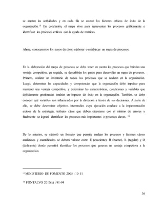 36
se anotan las actividades y en cada fila se anotan los factores críticos de éxito de la
organización.15 En conclusión, el mapa sirve para representar los procesos gráficamente e
identificar los procesos críticos con la ayuda de matrices.
Ahora, conoceremos los pasos de cómo elaborar o establecer un mapa de procesos.
En la elaboración del mapa de procesos se debe tener en cuenta los procesos que brindan una
ventaja competitiva, en seguida, se describirán los pasos para desarrollar un mapa de procesos.
Primero, realizar un inventario de todos los procesos que se realizan en la organización.
Luego, determinar las capacidades y competencias que la organización debe impulsar para
mantener una ventaja competitiva, y determinar las características, condiciones y variables que
debidamente gestionadas tendrán un impacto de éxito en la organización. También, se debe
conocer qué variables son influenciadas por la dirección a través de sus decisiones. A parte de
ello, se debe determinar objetivos intermedios cuya ejecución conduce a la implementación
exitosa de la estrategia, trabajos clave que deben ejecutarse con el mínimo de errores y
finalmente se logrará identificar los procesos más importantes o procesos claves. 16
De lo anterior, se elaboró un formato que permite analizar los procesos y factores claves
analizados y cuantificados se deberá valorar como E (excelente), B (bueno), R (regular) y D
(deficiente) donde permitirá identificar los procesos que generan un ventaja competitiva a la
organización.
15 MINISTERIO DE FOMENTO 2005 : 10-11
16 FONTALVO 2010(c) : 91-94
 