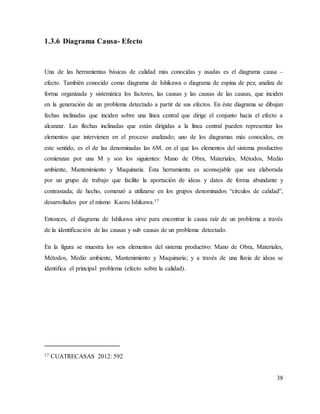 38
1.3.6 Diagrama Causa- Efecto
Una de las herramientas básicas de calidad más conocidas y usadas es el diagrama causa –
efecto. También conocido como diagrama de Ishikawa o diagrama de espina de pez, analiza de
forma organizada y sistemática los factores, las causas y las causas de las causas, que inciden
en la generación de un problema detectado a partir de sus efectos. En éste diagrama se dibujan
fechas inclinadas que inciden sobre una línea central que dirige el conjunto hacia el efecto a
alcanzar. Las flechas inclinadas que están dirigidas a la línea central pueden representar los
elementos que intervienen en el proceso analizado; uno de los diagramas más conocidos, en
este sentido, es el de las denominadas las 6M, en el que los elementos del sistema productivo
comienzan por una M y son los siguientes: Mano de Obra, Materiales, Métodos, Medio
ambiente, Mantenimiento y Maquinaria. Ésta herramienta es aconsejable que sea elaborada
por un grupo de trabajo que facilite la aportación de ideas y datos de forma abundante y
contrastada; de hecho, comenzó a utilizarse en los grupos denominados “círculos de calidad”,
desarrollados por el mismo Kaoru Ishikawa.17
Entonces, el diagrama de Ishikawa sirve para encontrar la causa raíz de un problema a través
de la identificación de las causas y sub causas de un problema detectado.
En la figura se muestra los seis elementos del sistema productivo: Mano de Obra, Materiales,
Métodos, Medio ambiente, Mantenimiento y Maquinaria; y a través de una lluvia de ideas se
identifica el principal problema (efecto sobre la calidad).
17 CUATRECASAS 2012: 592
 