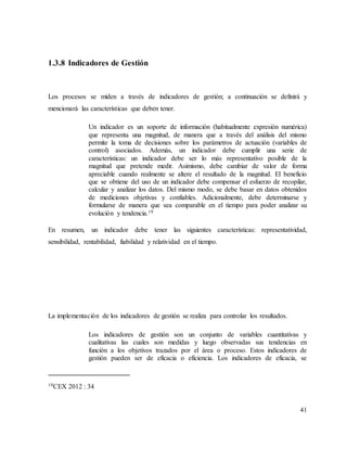 41
1.3.8 Indicadores de Gestión
Los procesos se miden a través de indicadores de gestión; a continuación se definirá y
mencionará las características que deben tener.
Un indicador es un soporte de información (habitualmente expresión numérica)
que representa una magnitud, de manera que a través del análisis del mismo
permite la toma de decisiones sobre los parámetros de actuación (variables de
control) asociados. Además, un indicador debe cumplir una serie de
características: un indicador debe ser lo más representativo posible de la
magnitud que pretende medir. Asimismo, debe cambiar de valor de forma
apreciable cuando realmente se altere el resultado de la magnitud. El beneficio
que se obtiene del uso de un indicador debe compensar el esfuerzo de recopilar,
calcular y analizar los datos. Del mismo modo, se debe basar en datos obtenidos
de mediciones objetivas y confiables. Adicionalmente, debe determinarse y
formularse de manera que sea comparable en el tiempo para poder analizar su
evolución y tendencia.19
En resumen, un indicador debe tener las siguientes características: representatividad,
sensibilidad, rentabilidad, fiabilidad y relatividad en el tiempo.
La implementación de los indicadores de gestión se realiza para controlar los resultados.
Los indicadores de gestión son un conjunto de variables cuantitativas y
cualitativas las cuales son medidas y luego observadas sus tendencias en
función a los objetivos trazados por el área o proceso. Estos indicadores de
gestión pueden ser de eficacia o eficiencia. Los indicadores de eficacia, se
19CEX 2012 : 34
 