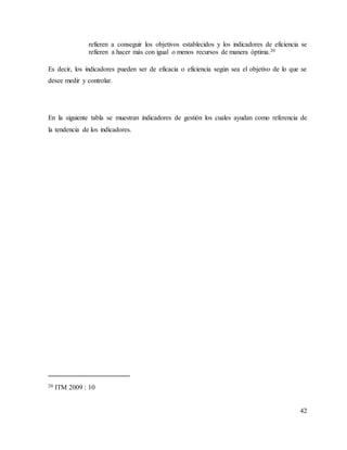 42
refieren a conseguir los objetivos establecidos y los indicadores de eficiencia se
refieren a hacer más con igual o menos recursos de manera óptima.20
Es decir, los indicadores pueden ser de eficacia o eficiencia según sea el objetivo de lo que se
desee medir y controlar.
En la siguiente tabla se muestran indicadores de gestión los cuales ayudan como referencia de
la tendencia de los indicadores.
20 ITM 2009 : 10
 