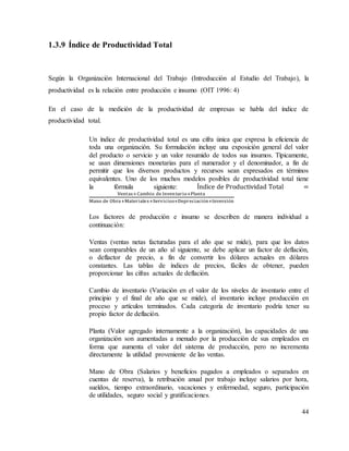 44
1.3.9 Índice de Productividad Total
Según la Organización Internacional del Trabajo (Introducción al Estudio del Trabajo), la
productividad es la relación entre producción e insumo (OIT 1996: 4)
En el caso de la medición de la productividad de empresas se habla del índice de
productividad total.
Un índice de productividad total es una cifra única que expresa la eficiencia de
toda una organización. Su formulación incluye una exposición general del valor
del producto o servicio y un valor resumido de todos sus insumos. Típicamente,
se usan dimensiones monetarias para el numerador y el denominador, a fin de
permitir que los diversos productos y recursos sean expresados en términos
equivalentes. Uno de los muchos modelos posibles de productividad total tiene
la fórmula siguiente: Índice de Productividad Total =
Ventas+Cambio de Inventario+Planta
Mano de Obra+Materiales+Servicios+Depreciación+Inversión
Los factores de producción e insumo se describen de manera individual a
continuación:
Ventas (ventas netas facturadas para el año que se mide), para que los datos
sean comparables de un año al siguiente, se debe aplicar un factor de deflación,
o deflactor de precio, a fin de convertir los dólares actuales en dólares
constantes. Las tablas de índices de precios, fáciles de obtener, pueden
proporcionar las cifras actuales de deflación.
Cambio de inventario (Variación en el valor de los niveles de inventario entre el
principio y el final de año que se mide), el inventario incluye producción en
proceso y artículos terminados. Cada categoría de inventario podría tener su
propio factor de deflación.
Planta (Valor agregado internamente a la organización), las capacidades de una
organización son aumentadas a menudo por la producción de sus empleados en
forma que aumenta el valor del sistema de producción, pero no incrementa
directamente la utilidad proveniente de las ventas.
Mano de Obra (Salarios y beneficios pagados a empleados o separados en
cuentas de reserva), la retribución anual por trabajo incluye salarios por hora,
sueldos, tiempo extraordinario, vacaciones y enfermedad, seguro, participación
de utilidades, seguro social y gratificaciones.
 