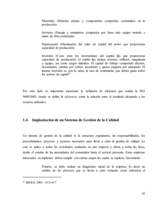 45
Materiales (Materias primas y componentes comprados consumidos en la
producción).
Servicios (Energía y suministros comprados por fuera más equipo rentado y
mano de obra contratada).
Depreciación (Disminución del valor de capital del activo que proporciona
capacidad de producción)
Inversión (Costo para los inversionistas del capital fijo que proporciona
capacidad de producción), el capital fijo incluye terrenos, edificios, maquinaria
y equipo, así como cargos diferidos. El capital de trabajo comprende efectivo,
documentos, cuentas por cobrar, inventarios y gastos pagados por anticipado. El
insumo inversión es, por lo tanto, la tasa de rendimiento que deben ganar todos
los activos de capital21
Por otro lado es importante mencionar la definición de eficiencia que realiza la ISO
9000:2005, donde se define la eficiencia como la relación entre el resultado alcanzado y los
recursos utilizados.
1.4 Implantación de un Sistema de Gestión de la Calidad
Un sistema de gestión de la calidad es la estructura organizativa, las responsabilidades, los
procedimientos, procesos y recursos necesarios para llevar a cabo la gestión de calidad. La
cual se aplica a todas las actividades realizadas en una empresa y afecta a todas las fases,
desde el estudio de las necesidades del consumidor hasta el servicio posventa. Estas empresas
interesadas en implantar deben cumplir con ciertas etapas las cuales se explican brevemente:
Primero, se debe realizar un diagnóstico inicial de la empresa. Es decir, un
análisis de los procesos que se llevan a cabo tomando como referencia el
21 RIGGS 2001 : 615-617
 