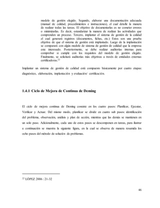 46
modelo de gestión elegido. Segundo, elaborar una documentación adecuada
(manual de calidad, procedimientos e instrucciones), el cual detalle la manera
de realizar todas las tareas. El objetivo de documentarlas es no cometer errores
o minimizarlas. Es decir, estandarizar la manera de realizar las actividades que
comprenden un proceso. Tercero, implantar el sistema de gestión de la calidad
el cual generará registros (documentos, fichas, etc.) Estos son una prueba
objetiva de que el sistema de gestión está implantado. Luego de la implantación
se comparará con algún modelo de sistema de gestión de calidad que la empresa
este interesado. Posteriormente, se debe realizar auditorías internas para
comprobar si cumple con los requisitos del modelo de gestión elegido.
Finalmente, se solicitará auditorías más objetivas a través de entidades externas
certificadoras.22
Implantar un sistema de gestión de calidad está compuesto básicamente por cuatro etapas:
diagnóstico, elaboración, implantación y evaluación/ certificación.
1.4.1 Ciclo de Mejora de Continua de Deming
El ciclo de mejora continua de Deming consiste en los cuatro pasos: Planificar, Ejecutar,
Verificar y Actuar. Del mismo modo, planificar se divide en cuatro sub pasos: identificación
del problema, observación, análisis y plan de acción, mientras que las demás se mantienen en
un solo paso. Adicionalmente, cada uno de estos pasos se descomponen en tareas, para ilustrar
a continuación se muestra la siguiente figura, en la cual se observa de manera resumida los
ocho pasos del método de solución de problemas.
22 LÓPEZ 2006 : 21-32
 