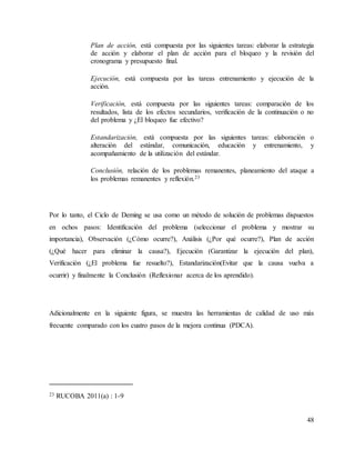 48
Plan de acción, está compuesta por las siguientes tareas: elaborar la estrategia
de acción y elaborar el plan de acción para el bloqueo y la revisión del
cronograma y presupuesto final.
Ejecución, está compuesta por las tareas entrenamiento y ejecución de la
acción.
Verificación, está compuesta por las siguientes tareas: comparación de los
resultados, lista de los efectos secundarios, verificación de la continuación o no
del problema y ¿El bloqueo fue efectivo?
Estandarización, está compuesta por las siguientes tareas: elaboración o
alteración del estándar, comunicación, educación y entrenamiento, y
acompañamiento de la utilización del estándar.
Conclusión, relación de los problemas remanentes, planeamiento del ataque a
los problemas remanentes y reflexión.23
Por lo tanto, el Ciclo de Deming se usa como un método de solución de problemas dispuestos
en ochos pasos: Identificación del problema (seleccionar el problema y mostrar su
importancia), Observación (¿Cómo ocurre?), Análisis (¿Por qué ocurre?), Plan de acción
(¿Qué hacer para eliminar la causa?), Ejecución (Garantizar la ejecución del plan),
Verificación (¿El problema fue resuelto?), Estandarización(Evitar que la causa vuelva a
ocurrir) y finalmente la Conclusión (Reflexionar acerca de los aprendido).
Adicionalmente en la siguiente figura, se muestra las herramientas de calidad de uso más
frecuente comparado con los cuatro pasos de la mejora continua (PDCA).
23 RUCOBA 2011(a) : 1-9
 