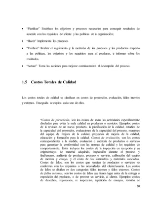 50
 “Planificar” Establece los objetivos y procesos necesarios para conseguir resultados de
acuerdo con los requisitos del cliente y las políticas de la organización;
 “Hacer” Implementa los procesos
 “Verificar” Realiza el seguimiento y la medición de los procesos y los productos respecto
a las políticas, los objetivos y los requisitos para el producto, e informar sobre los
resultados.
 “Actuar” Toma las acciones para mejorar continuamente el desempeño del proceso.
1.5 Costos Totales de Calidad
Los costos totales de calidad se clasifican en costos de prevención, evaluación, fallos internos
y externos. Enseguida se explica cada uno de ellos.
“Costos de prevención, son los costos de todas las actividades específicamente
diseñadas para evitar la mala calidad en productos o servicios. Ejemplos: costos
de la revisión de un nuevo producto, la planificación de la calidad, estudios de
la capacidad del proveedor, evaluaciones de la capacidad del proceso, reuniones
del equipo de mejora de la calidad, proyectos de mejora de la calidad,
educación y formación para la calidad. Costos de evaluación, son los costos
correspondientes a la medida, evaluación o auditoría de productos o servicios
para garantizar la conformidad con las normas de calidad y los requisitos de
comportamiento. Éstos incluyen los costos de la inspección en recepción y en
origen/ensayo de material adquirido, inspección durante el proceso y
final/ensayo, auditoría de producto, proceso o servicio, calibración del equipo
de medida y ensayo, y el costo de los suministros y materiales asociados.
Costes de fallos, son los costos que resultan de productos o servicios no
conformes con los requisitos o las necesidades del cliente/usuario. Los costos
de fallos se dividen en dos categorías: fallos internos y fallos externos. Costos
de fallos internos, son los costos de fallos que tienen lugar antes de la entrega o
expedición del producto, o de proveer un servicio, al cliente. Ejemplos: costos
de desechos, reprocesos, re inspección, repetición de ensayos, revisión de
 
