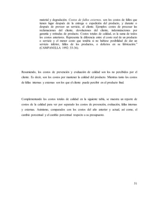 51
material y degradación. Costos de fallos externos, son los costos de fallos que
tienen lugar después de la entrega o expedición del producto, y durante o
después de proveer un servicio, al cliente. Ejemplos: costes de procesar las
reclamaciones del cliente, devoluciones del cliente, indemnizaciones por
garantía y retiradas de producto. Costos totales de calidad, es la suma de todos
los costos anteriores. Representa la diferencia entre el costo real de un producto
o servicio y el menor costo que tendría si no hubiese posibilidad de dar un
servicio inferior, fallos de los productos, o defectos en su fabricación.”
(CAMPANELLA 1992: 33-36).
Resumiendo, los costos de prevención y evaluación de calidad son los no percibidos por el
cliente. Es decir, son los costos por mantener la calidad del producto. Mientras tanto los costos
de fallas internas y externas son los que el cliente puede percibir en el producto final.
Complementando los costos totales de calidad en la siguiente tabla, se muestra un reporte de
costos de la calidad para ver por separado los costos de prevención, evaluación, fallas internas
y externas. Asimismo, comparados con los costos del año anterior y actual, así como, el
cambio porcentual y el cambio porcentual respecto a su presupuesto.
 