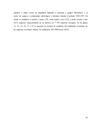 59
químicos y afines, sector de maquinaria industrial y comercial y equipos informáticos y el
sector de equipos y componentes electrónicos y eléctricos durante el periodo 1990-1997. En
donde se estudiaron a setenta y cuatro (74), ciento treinta y dos (132), y ciento sesenta y siete
(167) empresas respectivamente de un universo de 7 598 empresas escogidas. En las figuras
13, 14, 15, 16, 17 y 18 se muestran un resumen de resultados del rendimiento económico de
las empresas con mayor número de certificados ISO 9000 de los EEUU.
 