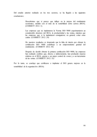 66
Del estudio anterior realizado en los tres sectores, se ha llegado a las siguientes
conclusiones:
Descubrimos que sí parece que influye en la mejora del rendimiento
económico, medido con el ratio de la rentabilidad sobre activos (ROA).
(CORBETT 2012: 1).
Las empresas que no implantaron la Norma ISO 9000 experimentaron un
considerable deterioro del ROA, la productividad y las ventas, mientras que
las empresas que sí la implantaron consiguieron, en general, evitar estas
caídas. (CORBETT 2012: 24)
De nuestros resultados se desprende que la falta de interés por obtener la
certificación ISO 9000 contribuye a un empeoramiento gradual del
rendimiento. (CORBETT 2012: 30)
Después de decidir obtener la primera certificación ISO 9000, las empresas
han realizado cambios que, directa o indirectamente, han producido mejoras
relativas en el ROA, gracias a un mejor control de costes y a un incremento
de las ventas. (CORBETT 2012: 32)
Por lo tanto, se concluye que certificarse o implantar el ISO genera mejoras en la
rentabilidad de la organización (ROA).
 