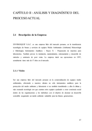67
CAPÍTULO II : ANÁLISIS Y DIAGNÓSTICO DEL
PROCESOACTUAL
2.1 Descripción de la Empresa
ENVIROEQUIP S.A.C. es una empresa líder del mercado peruano, en la transferencia
tecnológica de bienes y servicios de equipos Medio Ambientales (Ambiental, Meteorología
e Hidrología); Instrumentos Analíticos - Rayos X – Preparación de muestras para
laboratorios. También provee la instalación, mantenimiento, entrenamiento y desarrollo de
métodos y asistencia de post venta. La empresa inició sus operaciones en 1997,
actualmente tiene más de 17 años en el mercado.
2.1.1 Visión
Ser una empresa líder del mercado peruano en la comercialización de equipos medio
ambientales, ofreciendo a nuestros clientes no sólo instrumentos analíticos para la
protección del medio ambiente y laboratorio si no también transfiriendo a ellos la última y
más avanzada tecnología con que cuentan estos equipos ayudando a crear conciencia social
dentro de las organizaciones y los individuos con el objetivo de alcanzar un desarrollo
sostenible asegurando un medio ambiente saludable para las futuras generaciones.
 