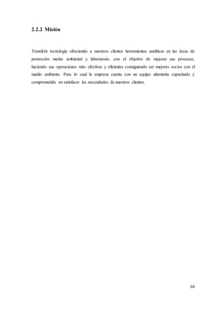 68
2.2.2 Misión
Transferir tecnología ofreciendo a nuestros clientes herramientas analíticas en las áreas de
protección medio ambiental y laboratorio, con el objetivo de mejorar sus procesos,
haciendo sus operaciones más efectivas y eficientes consiguiendo ser mejores socios con el
medio ambiente. Para lo cual la empresa cuenta con un equipo altamente capacitado y
comprometido en satisfacer las necesidades de nuestros clientes.
 
