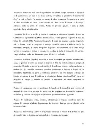 71
Proceso de Ventas: se inicia con el requerimiento del cliente. Luego, en ventas se decide si
es la cotización de un bien o no. Si es un bien, se verifica en el sistema de información
(SAP) si está en Stock. En seguida, se prepara la oferta económica. Se aprueba y se envía
la oferta económica al cliente. Posteriormente, el cliente recibe la oferta. Si la acepta,
entonces, emite su orden de compra. Ventas lo procesa, aprueba y envía la oferta
económica hacia administración.
Proceso de Servicios: se verifica y prueba el estado de la mercadería ingresada. Se crea su
Certificado de Operatividad (CDO) e informa estado. Ventas prepara y aprueba la hoja de
Salida de Material (SM). Administración aprueba la salida de material. Logística prepara la
guía y factura, luego se programa la entrega. Almacén empaca y logística entrega la
mercadería. Después, el cliente recepciona el pedido. Posteriormente, si la venta incluye
servicio se programa y realiza el servicio. Se coordina la fecha de realización del servicio.
Luego, el cliente recibe los documentos parte del servicio realizado.
Proceso de Compras (logística): se recibe la orden de compra que aprueba administración,
luego, se prepara la orden de compra y negocia el flete. Se envía la orden de compra al
proveedor. Después, se recibe la confirmación de la orden de compra, embarque, factura y
declaración. Se consolida, monitorea, coordina desaduanaje e informa la llegada de la
mercadería. Finalmente, se envía a contabilidad el invoice. En otro momento del flujo, en
logística se prepara la guía de salida de la mercadería o factura a través del SAP. Luego se
programa la entrega y almacén se prepara la mercadería. El cliente recepciona la
mercadería.
Proceso de Almacenaje: una vez confirmado la llegada de la mercadería por compras, el
personal de almacén se encarga de recepcionar los productos de importación. Asimismo,
recepciona y almacena los equipos recepcionados por mantenimiento y garantía.
Proceso de Distribución: ventas, servicios, administración y logística coordinan fecha de
entrega del producto al cliente. Considerando los tiempos y lugar de entrega ofrecido en la
oferta económica.
Proceso de Facturación y Cobro: en éste proceso se realiza la emisión de la factura y/o guía
de remisión para el despacho de la mercadería o prestación del servicio.
 
