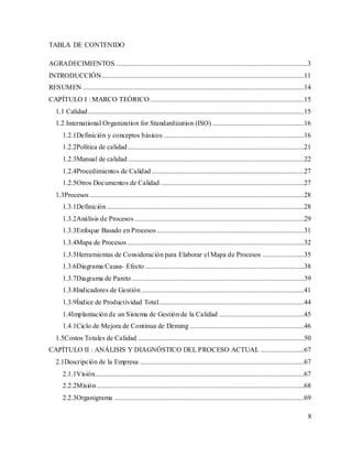 8
TABLA DE CONTENIDO
AGRADECIMIENTOS ...............................................................................................................3
INTRODUCCIÓN.....................................................................................................................11
RESUMEN ................................................................................................................................14
CAPÍTULO I : MARCO TEÓRICO .........................................................................................15
1.1 Calidad.............................................................................................................................15
1.2 International Organization for Standardization (ISO) .....................................................16
1.2.1Definición y conceptos básicos .................................................................................16
1.2.2Política de calidad......................................................................................................21
1.2.3Manual de calidad......................................................................................................22
1.2.4Procedimientos de Calidad ........................................................................................27
1.2.5Otros Documentos de Calidad ...................................................................................27
1.3Procesos ............................................................................................................................28
1.3.1Definición ..................................................................................................................28
1.3.2Análisis de Procesos ..................................................................................................29
1.3.3Enfoque Basado en Procesos .....................................................................................31
1.3.4Mapa de Procesos ......................................................................................................32
1.3.5Herramientas de Consideración para Elaborar el Mapa de Procesos ........................35
1.3.6Diagrama Causa- Efecto ............................................................................................38
1.3.7Diagrama de Pareto....................................................................................................39
1.3.8Indicadores de Gestión ..............................................................................................41
1.3.9Índice de Productividad Total....................................................................................44
1.4Implantación de un Sistema de Gestión de la Calidad .................................................45
1.4.1Ciclo de Mejora de Continua de Deming ..................................................................46
1.5Costos Totales de Calidad ................................................................................................50
CAPÍTULO II : ANÁLISIS Y DIAGNÓSTICO DEL PROCESO ACTUAL .........................67
2.1Descripción de la Empresa ...............................................................................................67
2.1.1Visión.........................................................................................................................67
2.2.2Misión........................................................................................................................68
2.2.3Organigrama ..............................................................................................................69
 