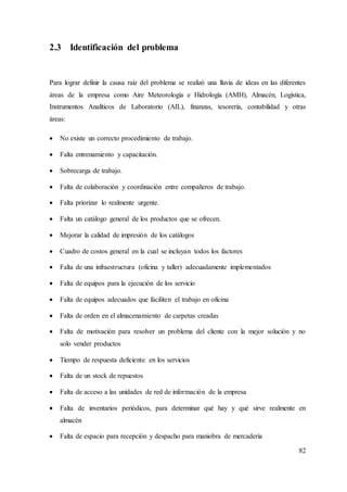 82
2.3 Identificación del problema
Para lograr definir la causa raíz del problema se realizó una lluvia de ideas en las diferentes
áreas de la empresa como Aire Meteorología e Hidrología (AMH), Almacén, Logística,
Instrumentos Analíticos de Laboratorio (AIL), finanzas, tesorería, contabilidad y otras
áreas:
 No existe un correcto procedimiento de trabajo.
 Falta entrenamiento y capacitación.
 Sobrecarga de trabajo.
 Falta de colaboración y coordinación entre compañeros de trabajo.
 Falta priorizar lo realmente urgente.
 Falta un catálogo general de los productos que se ofrecen.
 Mejorar la calidad de impresión de los catálogos
 Cuadro de costos general en la cual se incluyan todos los factores
 Falta de una infraestructura (oficina y taller) adecuadamente implementados
 Falta de equipos para la ejecución de los servicio
 Falta de equipos adecuados que faciliten el trabajo en oficina
 Falta de orden en el almacenamiento de carpetas creadas
 Falta de motivación para resolver un problema del cliente con la mejor solución y no
solo vender productos
 Tiempo de respuesta deficiente en los servicios
 Falta de un stock de repuestos
 Falta de acceso a las unidades de red de información de la empresa
 Falta de inventarios periódicos, para determinar qué hay y qué sirve realmente en
almacén
 Falta de espacio para recepción y despacho para maniobra de mercadería
 