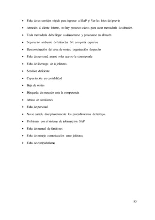 83
 Falta de un servidor rápido para ingresar al SAP y/ Ver las fotos del previo
 Atención al cliente interno, no hay procesos claros para sacar mercadería de almacén.
 Toda mercadería debe llegar a almacenarse y procesarse en almacén
 Separación ambiente del almacén. No compartir espacios
 Descoordinación del área de ventas, organización despacho
 Falta de personal, asume roles que no le corresponde
 Falta de liderazgo de la jefaturas
 Servidor deficiente
 Capacitación en contabilidad
 Baja de ventas
 Búsqueda de mercado ante la competencia
 Atraso de comisiones
 Falta de personal
 No se cumple disciplinadamente los procedimientos de trabajo.
 Problemas con el sistema de información SAP
 Falta de manual de funciones
 Falta de manejo comunicación entre jefaturas
 Falta de compañerismo
 