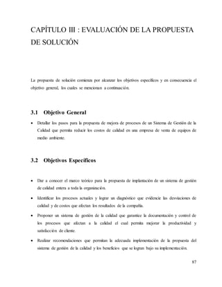 87
CAPÍTULO III : EVALUACIÓN DE LA PROPUESTA
DE SOLUCIÓN
La propuesta de solución comienza por alcanzar los objetivos específicos y en consecuencia el
objetivo general, los cuales se mencionan a continuación.
3.1 Objetivo General
 Detallar los pasos para la propuesta de mejora de procesos de un Sistema de Gestión de la
Calidad que permita reducir los costos de calidad en una empresa de venta de equipos de
medio ambiente.
3.2 Objetivos Específicos
 Dar a conocer el marco teórico para la propuesta de implantación de un sistema de gestión
de calidad entera a toda la organización.
 Identificar los procesos actuales y lograr un diagnóstico que evidencie las desviaciones de
calidad y de costos que afectan los resultados de la compañía.
 Proponer un sistema de gestión de la calidad que garantice la documentación y control de
los procesos que afectan a la calidad el cual permita mejorar la productividad y
satisfacción de cliente.
 Realizar recomendaciones que permitan la adecuada implementación de la propuesta del
sistema de gestión de la calidad y los beneficios que se logran bajo su implementación.
 