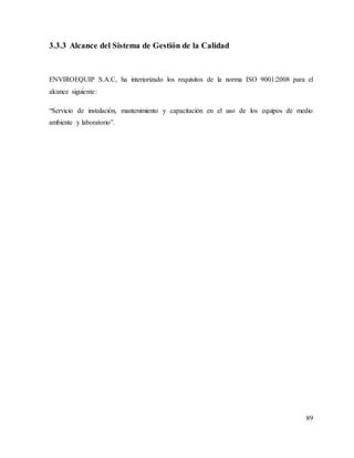 89
3.3.3 Alcance del Sistema de Gestión de la Calidad
ENVIROEQUIP S.A.C, ha interiorizado los requisitos de la norma ISO 9001:2008 para el
alcance siguiente:
“Servicio de instalación, mantenimiento y capacitación en el uso de los equipos de medio
ambiente y laboratorio”.
 