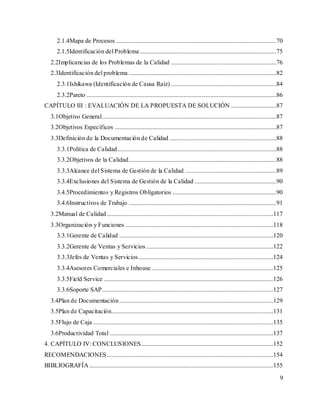 9
2.1.4Mapa de Procesos ......................................................................................................70
2.1.5Identificación del Problema.......................................................................................75
2.2Implicancias de los Problemas de la Calidad ...................................................................76
2.3Identificación del problema ..............................................................................................82
2.3.1Ishikawa (Identificación de Causa Raíz) ...................................................................84
2.3.2Pareto .........................................................................................................................86
CAPÍTULO III : EVALUACIÓN DE LA PROPUESTA DE SOLUCIÓN .............................87
3.1Objetivo General...............................................................................................................87
3.2Objetivos Específicos .......................................................................................................87
3.3Definición de la Documentación de Calidad ....................................................................88
3.3.1Política de Calidad.....................................................................................................88
3.3.2Objetivos de la Calidad..............................................................................................88
3.3.3Alcance del Sistema de Gestión de la Calidad ..........................................................89
3.3.4Exclusiones del Sistema de Gestión de la Calidad ....................................................90
3.4.5Procedimientos y Registros Obligatorios ..................................................................90
3.4.6Instructivos de Trabajo ..............................................................................................91
3.2Manual de Calidad..........................................................................................................117
3.3Organización y Funciones ..............................................................................................118
3.3.1Gerente de Calidad ..................................................................................................120
3.3.2Gerente de Ventas y Servicios.................................................................................122
3.3.3Jefes de Ventas y Servicios......................................................................................124
3.3.4Asesores Comerciales e Inhouse .............................................................................125
3.3.5Field Service ............................................................................................................126
3.3.6Soporte SAP.............................................................................................................127
3.4Plan de Documentación..................................................................................................129
3.5Plan de Capacitación.......................................................................................................131
3.5Flujo de Caja...................................................................................................................135
3.6Productividad Total ........................................................................................................137
4. CAPÍTULO IV: CONCLUSIONES....................................................................................152
RECOMENDACIONES..........................................................................................................154
BIBLIOGRAFÍA .....................................................................................................................155
 