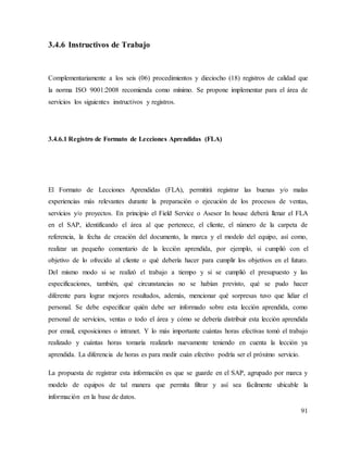91
3.4.6 Instructivos de Trabajo
Complementariamente a los seis (06) procedimientos y dieciocho (18) registros de calidad que
la norma ISO 9001:2008 recomienda como mínimo. Se propone implementar para el área de
servicios los siguientes instructivos y registros.
3.4.6.1 Registro de Formato de Lecciones Aprendidas (FLA)
El Formato de Lecciones Aprendidas (FLA), permitirá registrar las buenas y/o malas
experiencias más relevantes durante la preparación o ejecución de los procesos de ventas,
servicios y/o proyectos. En principio el Field Service o Asesor In house deberá llenar el FLA
en el SAP, identificando el área al que pertenece, el cliente, el número de la carpeta de
referencia, la fecha de creación del documento, la marca y el modelo del equipo, así como,
realizar un pequeño comentario de la lección aprendida, por ejemplo, si cumplió con el
objetivo de lo ofrecido al cliente o qué debería hacer para cumplir los objetivos en el futuro.
Del mismo modo si se realizó el trabajo a tiempo y si se cumplió el presupuesto y las
especificaciones, también, qué circunstancias no se habían previsto, qué se pudo hacer
diferente para lograr mejores resultados, además, mencionar qué sorpresas tuvo que lidiar el
personal. Se debe especificar quién debe ser informado sobre esta lección aprendida, como
personal de servicios, ventas o todo el área y cómo se debería distribuir esta lección aprendida
por email, exposiciones o intranet. Y lo más importante cuántas horas efectivas tomó el trabajo
realizado y cuántas horas tomaría realizarlo nuevamente teniendo en cuenta la lección ya
aprendida. La diferencia de horas es para medir cuán efectivo podría ser el próximo servicio.
La propuesta de registrar esta información es que se guarde en el SAP, agrupado por marca y
modelo de equipos de tal manera que permita filtrar y así sea fácilmente ubicable la
información en la base de datos.
 