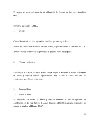 92
En seguida se muestra el instructivo de elaboración del Formato de Lecciones Aprendidas
(FLA).
Instructivo de Registro del FLA
1. Objetivo
Crear el formato de lecciones aprendidas en el SAP por marca y modelo.
Realizar las cotizaciones de manera eficiente, eficaz y rápida en función al contenido del FLA.
Ayudar a reducir el tiempo de adaptación de un personal nuevo a la empresa.
2. Alcance y aplicación
Está dirigido al personal de ventas y servicios que tengan la necesidad de realizar cotizaciones
de bienes y servicios atípicos, específicamente. Con el cual se creará una base de
conocimiento para futuras cotizaciones.
3. Responsabilidad
3.1 Asesor in house
Es responsable de cotizar los bienes y servicios inherentes al tipo de aplicación en
coordinación con los Field Service. El Asesor Inhouse o el Field Service serán responsables de
ingresar y actualizar el FLA en el SAP.
 