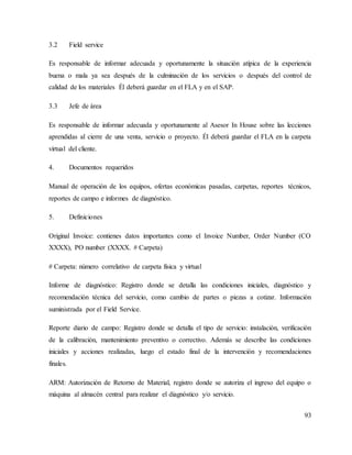 93
3.2 Field service
Es responsable de informar adecuada y oportunamente la situación atípica de la experiencia
buena o mala ya sea después de la culminación de los servicios o después del control de
calidad de los materiales Él deberá guardar en el FLA y en el SAP.
3.3 Jefe de área
Es responsable de informar adecuada y oportunamente al Asesor In House sobre las lecciones
aprendidas al cierre de una venta, servicio o proyecto. Él deberá guardar el FLA en la carpeta
virtual del cliente.
4. Documentos requeridos
Manual de operación de los equipos, ofertas económicas pasadas, carpetas, reportes técnicos,
reportes de campo e informes de diagnóstico.
5. Definiciones
Original Invoice: contienes datos importantes como el Invoice Number, Order Number (CO
XXXX), PO number (XXXX. # Carpeta)
# Carpeta: número correlativo de carpeta física y virtual
Informe de diagnóstico: Registro donde se detalla las condiciones iniciales, diagnóstico y
recomendación técnica del servicio, como cambio de partes o piezas a cotizar. Información
suministrada por el Field Service.
Reporte diario de campo: Registro donde se detalla el tipo de servicio: instalación, verificación
de la calibración, mantenimiento preventivo o correctivo. Además se describe las condiciones
iniciales y acciones realizadas, luego el estado final de la intervención y recomendaciones
finales.
ARM: Autorización de Retorno de Material, registro donde se autoriza el ingreso del equipo o
máquina al almacén central para realizar el diagnóstico y/o servicio.
 