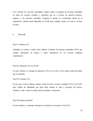 94
FLA: Formato de Lecciones Aprendidas, registro donde se guardará las lecciones aprendidas
de todos los servicios cotizados y ejecutados que da a conocer los aspectos positivos,
negativos y las lecciones aprendida. Asegurará la gestión de conocimiento dentro de la
organización. Además estará disponible en el SAP para cualquier usuario con acceso a la base
de datos.
6. Desarrollo
Paso 01: Elabora FLA
Culminado el servicio, el field service elabora el formato de lecciones aprendidas (FLA) que
contiene información de buenas o malas experiencias de los servicios realizados
recientemente.
Paso 02: Almacena FLA en el SAP
El asesor inhouse, se encarga de almacenar el FLA en el SAP y en la carpeta virtual del cliente
que corresponda.
Paso 03: Consulta FLA
El caso que el asesor inhouse requiera cotizar un bien o servicio, consultará el FLA en el SAP,
para verificar las dificultades que pudo haber durante la venta o ejecución del servicio.
Asimismo evitar o tener en cuenta para las próximas cotizaciones.
Paso 04: Prepara cotización
El asesor inhouse se encarga de preparar la cotización de acuerdo al o los FLA.
 