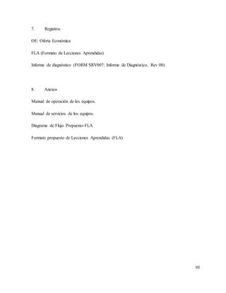 95
7. Registros
OE: Oferta Económica
FLA (Formato de Lecciones Aprendidas)
Informe de diagnóstico (FORM SRV007: Informe de Diagnóstico, Rev 00)
8. Anexos
Manual de operación de los equipos.
Manual de servicios de los equipos.
Diagrama de Flujo Propuesto-FLA
Formato propuesto de Lecciones Aprendidas (FLA)
 